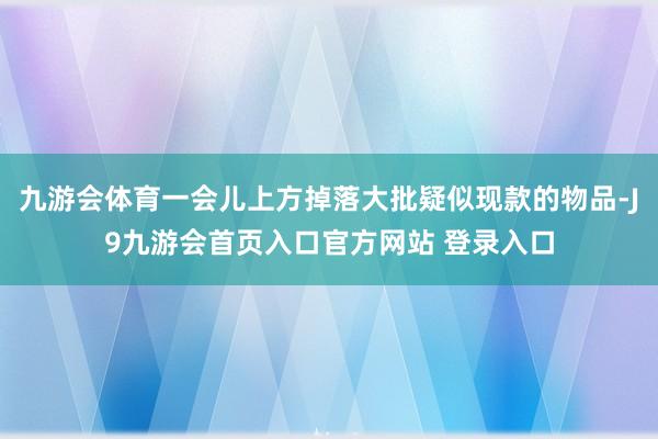 九游会体育一会儿上方掉落大批疑似现款的物品-J9九游会首页入口官方网站 登录入口