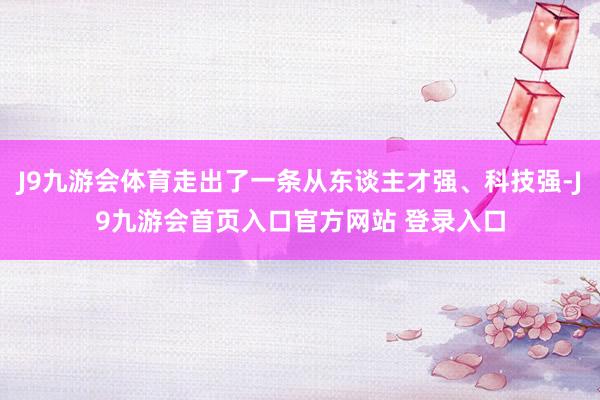 J9九游会体育走出了一条从东谈主才强、科技强-J9九游会首页入口官方网站 登录入口
