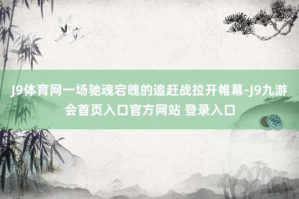 J9体育网一场驰魂宕魄的追赶战拉开帷幕-J9九游会首页入口官方网站 登录入口