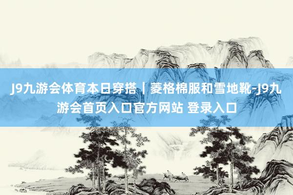 J9九游会体育本日穿搭｜菱格棉服和雪地靴-J9九游会首页入口官方网站 登录入口