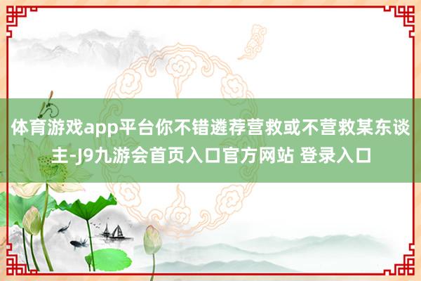 体育游戏app平台你不错遴荐营救或不营救某东谈主-J9九游会首页入口官方网站 登录入口
