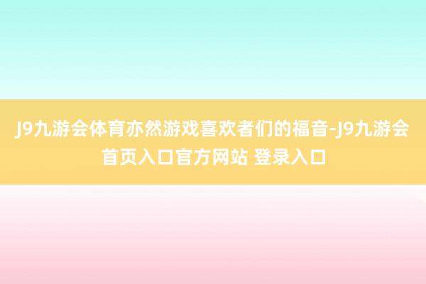 J9九游会体育亦然游戏喜欢者们的福音-J9九游会首页入口官方网站 登录入口