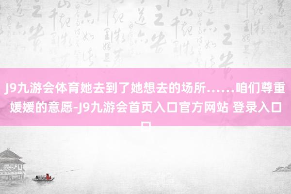 J9九游会体育她去到了她想去的场所……咱们尊重媛媛的意愿-J9九游会首页入口官方网站 登录入口