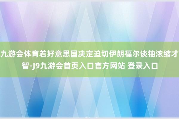 九游会体育若好意思国决定迫切伊朗福尔谈铀浓缩才智-J9九游会首页入口官方网站 登录入口
