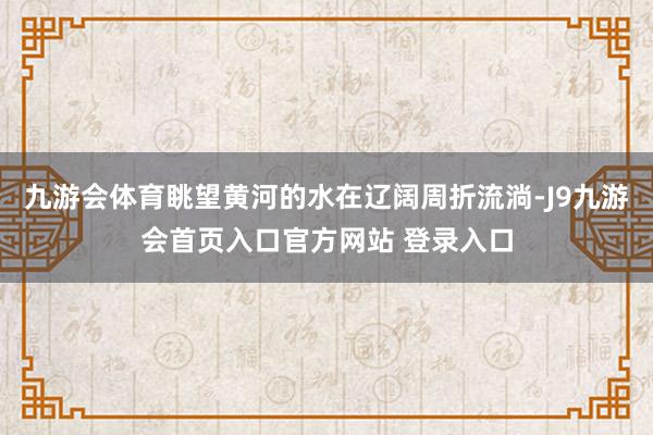 九游会体育眺望黄河的水在辽阔周折流淌-J9九游会首页入口官方网站 登录入口
