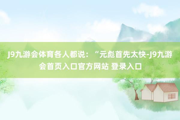J9九游会体育各人都说：“元彪首先太快-J9九游会首页入口官方网站 登录入口