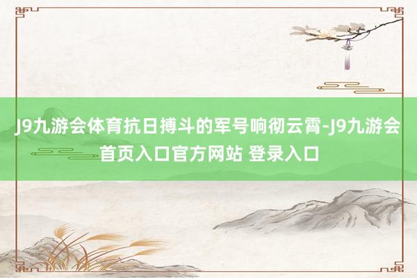 J9九游会体育抗日搏斗的军号响彻云霄-J9九游会首页入口官方网站 登录入口