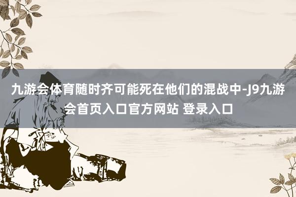 九游会体育随时齐可能死在他们的混战中-J9九游会首页入口官方网站 登录入口