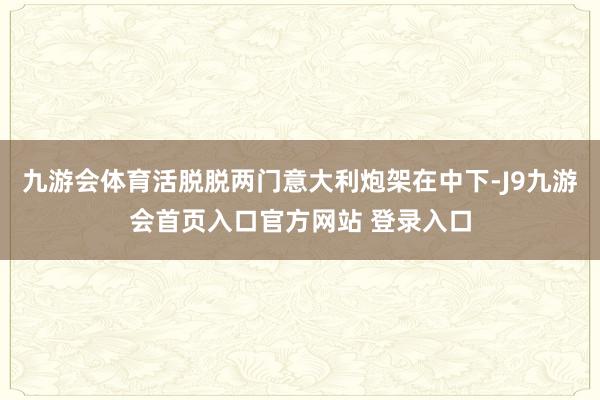 九游会体育活脱脱两门意大利炮架在中下-J9九游会首页入口官方网站 登录入口