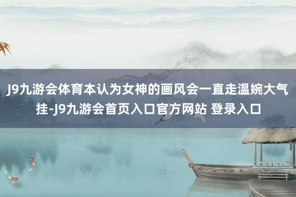 J9九游会体育本认为女神的画风会一直走温婉大气挂-J9九游会首页入口官方网站 登录入口