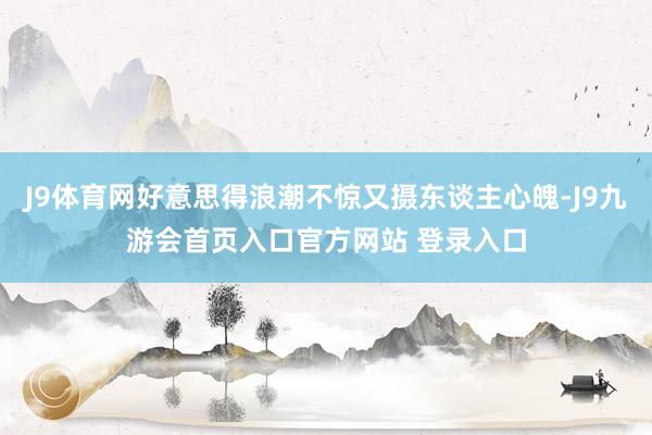 J9体育网好意思得浪潮不惊又摄东谈主心魄-J9九游会首页入口官方网站 登录入口
