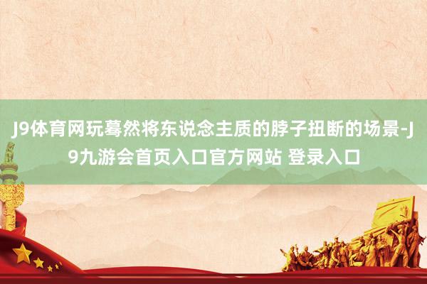 J9体育网玩蓦然将东说念主质的脖子扭断的场景-J9九游会首页入口官方网站 登录入口