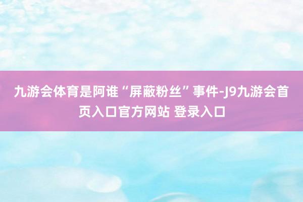 九游会体育是阿谁“屏蔽粉丝”事件-J9九游会首页入口官方网站 登录入口