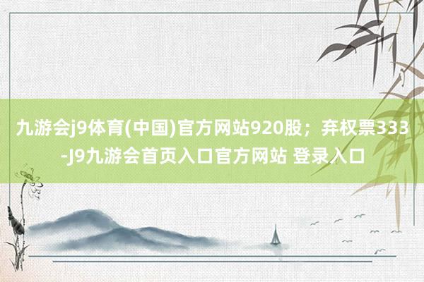 九游会j9体育(中国)官方网站920股；弃权票333-J9九游会首页入口官方网站 登录入口