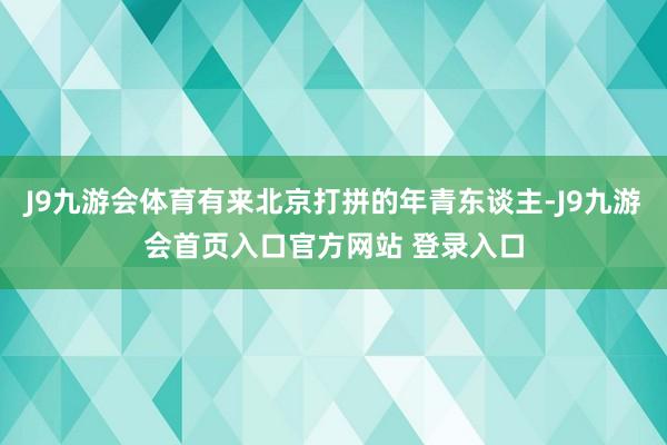 J9九游会体育有来北京打拼的年青东谈主-J9九游会首页入口官方网站 登录入口