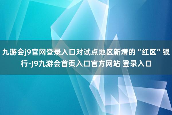 九游会j9官网登录入口对试点地区新增的“红区”银行-J9九游会首页入口官方网站 登录入口