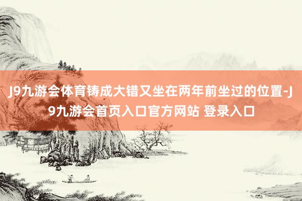 J9九游会体育铸成大错又坐在两年前坐过的位置-J9九游会首页入口官方网站 登录入口