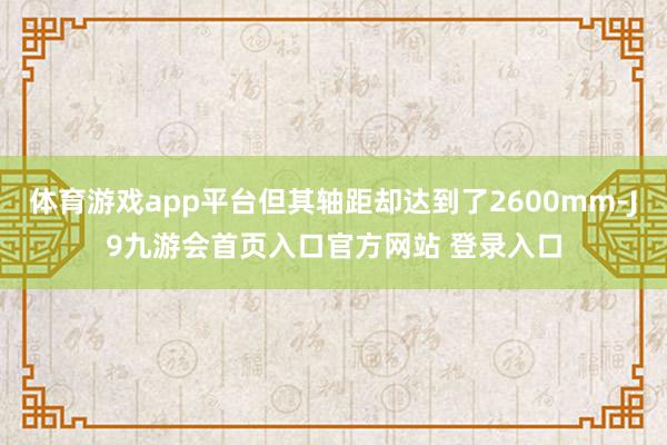 体育游戏app平台但其轴距却达到了2600mm-J9九游会首页入口官方网站 登录入口
