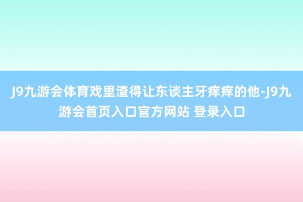 J9九游会体育戏里渣得让东谈主牙痒痒的他-J9九游会首页入口官方网站 登录入口