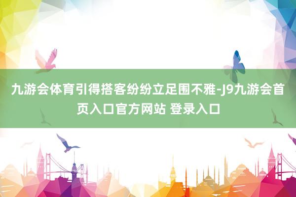 九游会体育引得搭客纷纷立足围不雅-J9九游会首页入口官方网站 登录入口