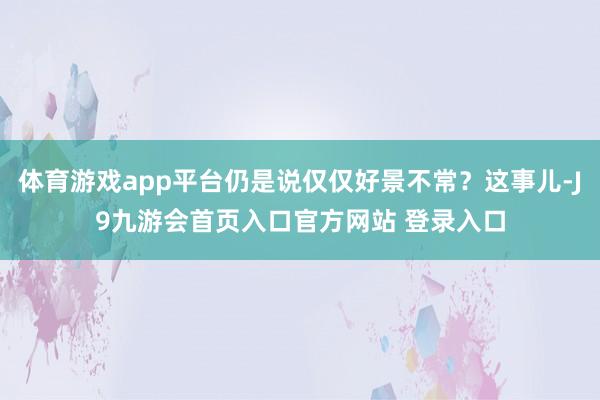 体育游戏app平台仍是说仅仅好景不常？这事儿-J9九游会首页入口官方网站 登录入口