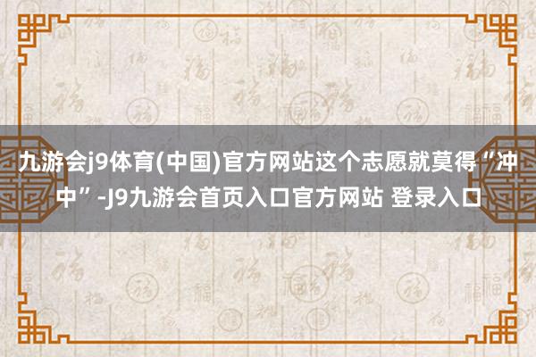 九游会j9体育(中国)官方网站这个志愿就莫得“冲中”-J9九游会首页入口官方网站 登录入口