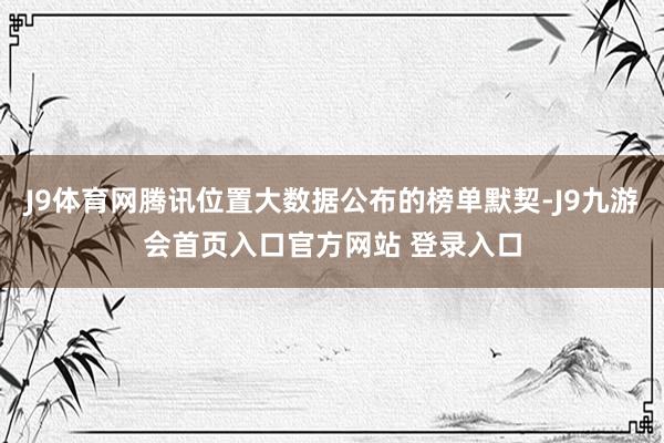 J9体育网腾讯位置大数据公布的榜单默契-J9九游会首页入口官方网站 登录入口