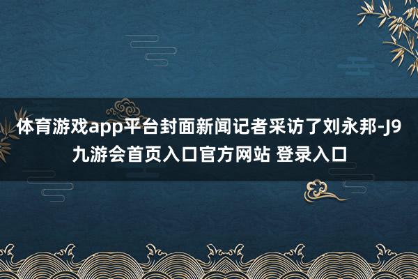 体育游戏app平台封面新闻记者采访了刘永邦-J9九游会首页入口官方网站 登录入口