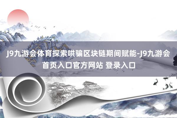 J9九游会体育探索哄骗区块链期间赋能-J9九游会首页入口官方网站 登录入口