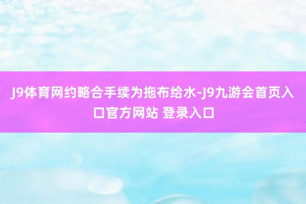 J9体育网约略合手续为拖布给水-J9九游会首页入口官方网站 登录入口