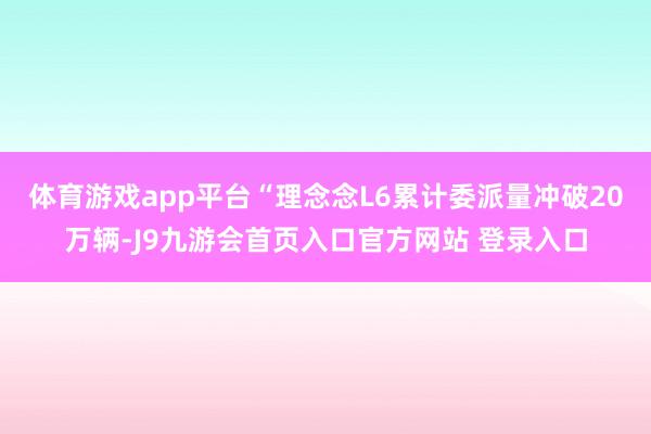 体育游戏app平台“理念念L6累计委派量冲破20万辆-J9九游会首页入口官方网站 登录入口