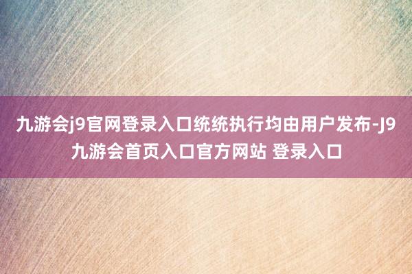 九游会j9官网登录入口统统执行均由用户发布-J9九游会首页入口官方网站 登录入口