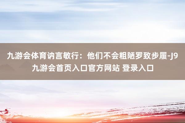 九游会体育讷言敏行：他们不会粗陋罗致步履-J9九游会首页入口官方网站 登录入口