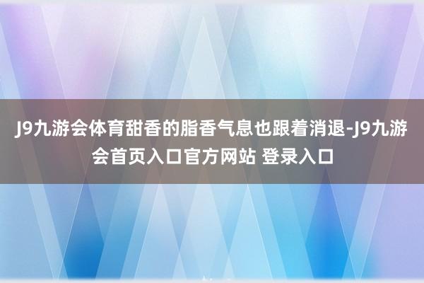 J9九游会体育甜香的脂香气息也跟着消退-J9九游会首页入口官方网站 登录入口