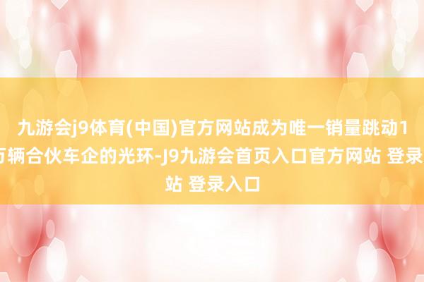 九游会j9体育(中国)官方网站成为唯一销量跳动160万辆合伙车企的光环-J9九游会首页入口官方网站 登录入口