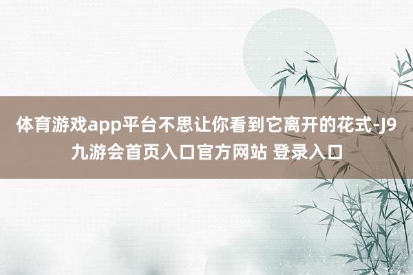 体育游戏app平台不思让你看到它离开的花式-J9九游会首页入口官方网站 登录入口