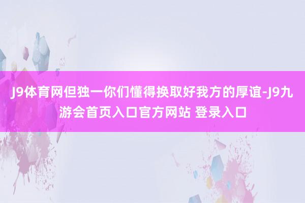 J9体育网但独一你们懂得换取好我方的厚谊-J9九游会首页入口官方网站 登录入口