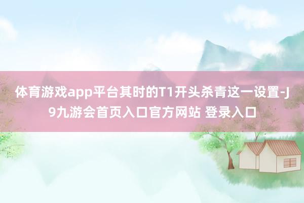 体育游戏app平台其时的T1开头杀青这一设置-J9九游会首页入口官方网站 登录入口