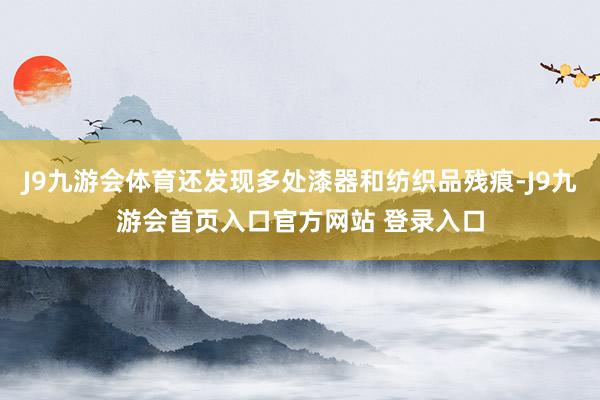 J9九游会体育还发现多处漆器和纺织品残痕-J9九游会首页入口官方网站 登录入口
