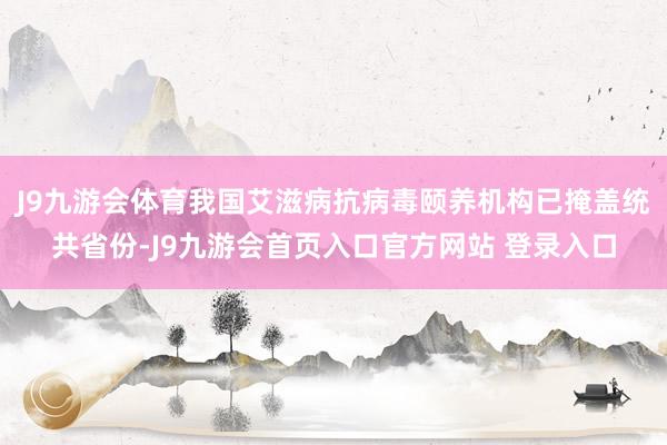 J9九游会体育我国艾滋病抗病毒颐养机构已掩盖统共省份-J9九游会首页入口官方网站 登录入口