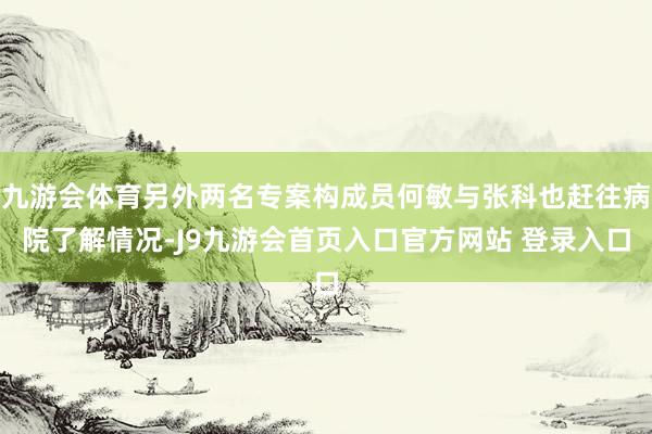 九游会体育另外两名专案构成员何敏与张科也赶往病院了解情况-J9九游会首页入口官方网站 登录入口