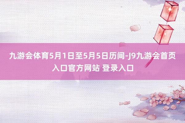 九游会体育5月1日至5月5日历间-J9九游会首页入口官方网站 登录入口