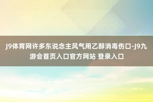 J9体育网许多东说念主风气用乙醇消毒伤口-J9九游会首页入口官方网站 登录入口