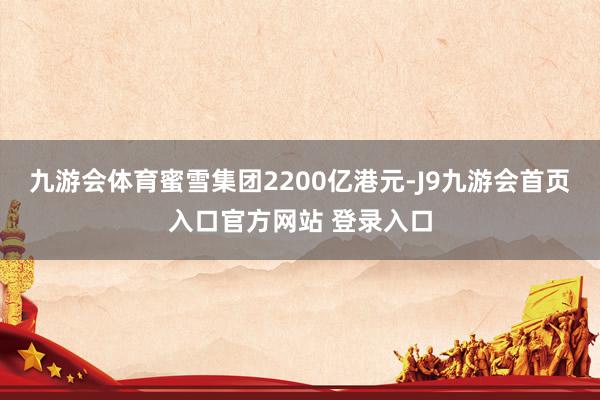 九游会体育蜜雪集团2200亿港元-J9九游会首页入口官方网站 登录入口