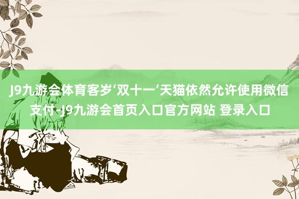 J9九游会体育客岁‘双十一’天猫依然允许使用微信支付-J9九游会首页入口官方网站 登录入口