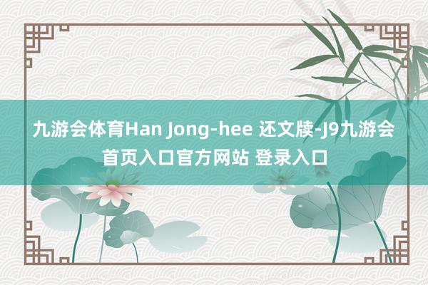 九游会体育　　Han Jong-hee 还文牍-J9九游会首页入口官方网站 登录入口