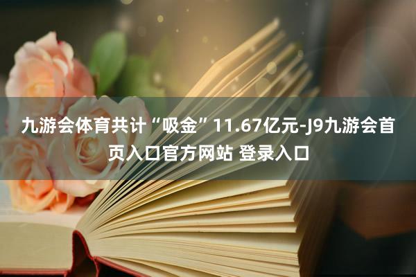 九游会体育共计“吸金”11.67亿元-J9九游会首页入口官方网站 登录入口