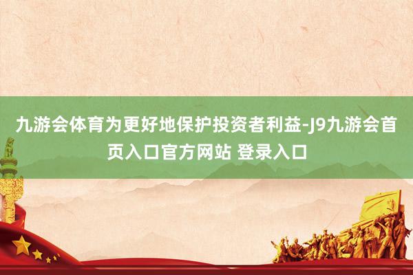 九游会体育为更好地保护投资者利益-J9九游会首页入口官方网站 登录入口