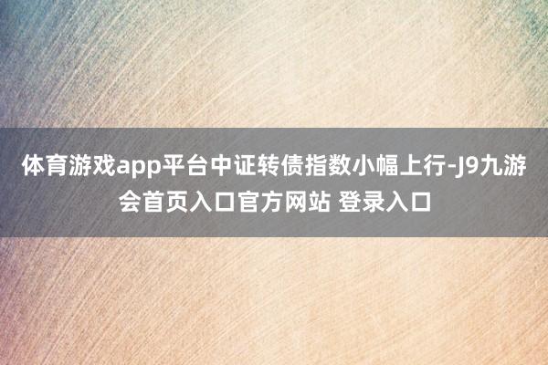 体育游戏app平台中证转债指数小幅上行-J9九游会首页入口官方网站 登录入口