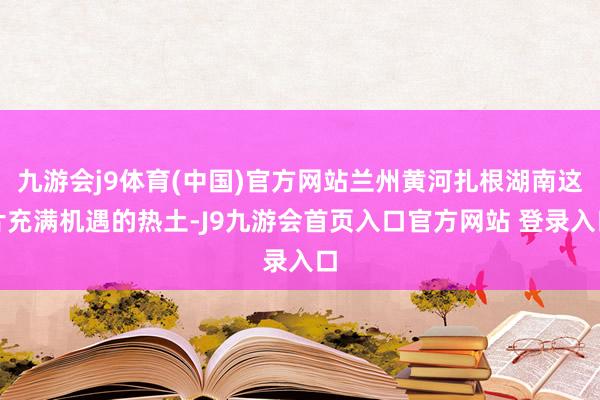 九游会j9体育(中国)官方网站兰州黄河扎根湖南这片充满机遇的热土-J9九游会首页入口官方网站 登录入口